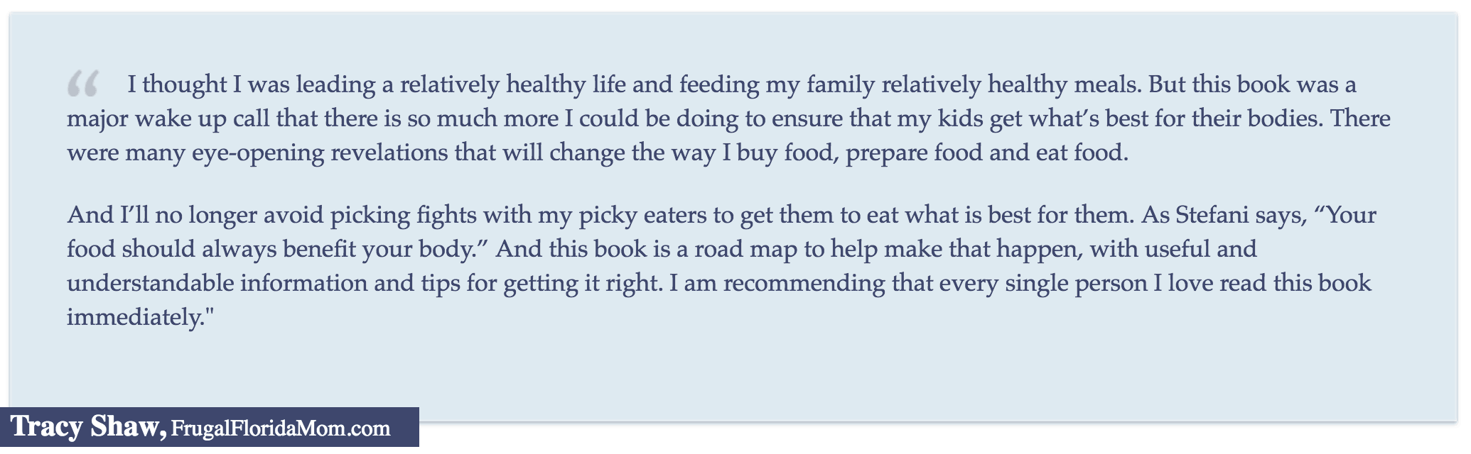 "I thought I was leading a relatively healthy life and feeding my family relatively healthy meals. But this book was a major wake up call that there is so much more I could be doing to ensure that my kids get what's best for their bodies..." Tracy Shaw, FrugalFloridaMom.com