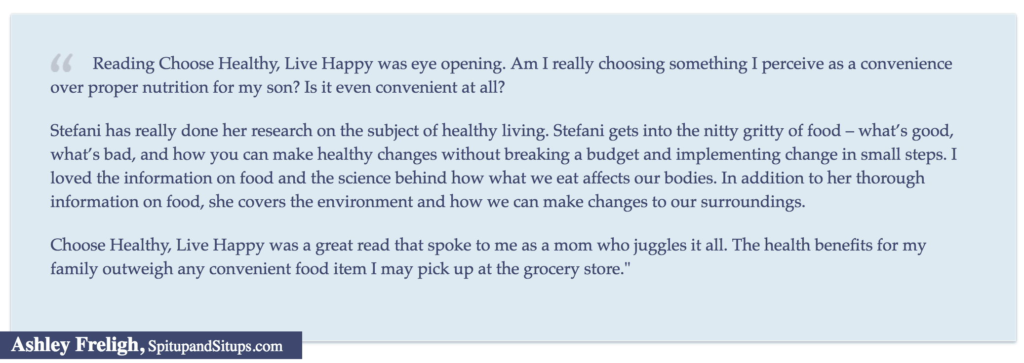 Reading Choose Healthy, Live Happy was eye opening. Am I really choosing something I perceive as a convenience over proper nutrition for my son? Is it even convenient at all?" Ashley Freligh, SpitupandSitups.com